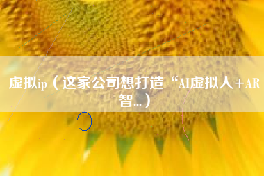 虚拟ip（这家公司想打造“AI虚拟人+AR智...）