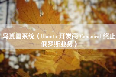 乌班图系统(Ubuntu 开发商 Canonical 终止俄罗斯业务)