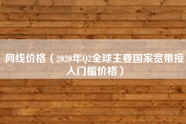 网线价格（2020年Q2全球主要国家宽带接入门槛价格）