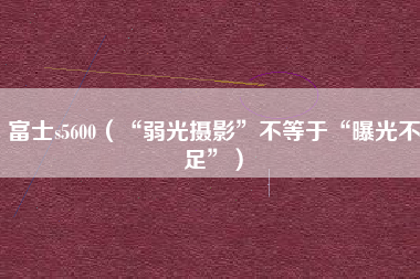 富士s5600(“弱光摄影”不等于“曝光不足”)
