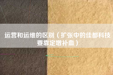 运营和运维的区别(扩张中的佳都科技要靠定增补血)