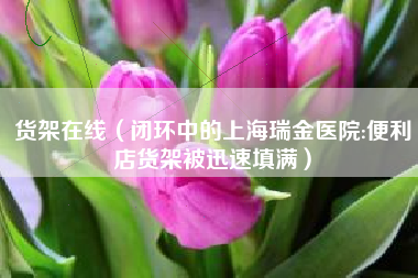 货架在线（闭环中的上海瑞金医院:便利店货架被迅速填满）