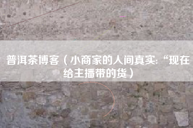 普洱茶博客（小商家的人间真实:“现在给主播带的货）
