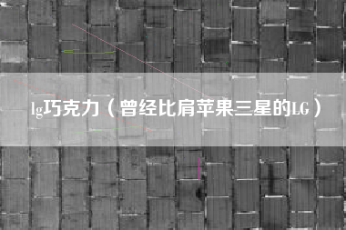 lg巧克力（曾经比肩苹果三星的LG）
