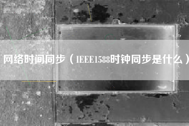 网络时间同步（IEEE1588时钟同步是什么）