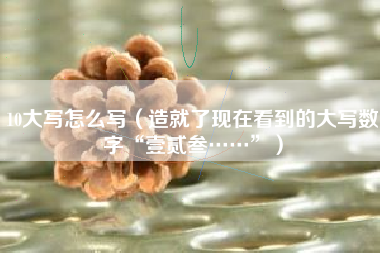 10大写怎么写（造就了现在看到的大写数字“壹贰叁……”）