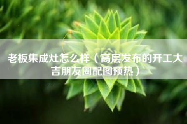 老板集成灶怎么样（高层发布的开工大吉朋友圈配图预热）