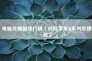 电脑处理器排行榜（对标苹果M系列处理器）