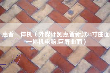 惠普一体机（外媒评测惠普新款34寸曲面一体机电脑:巨屏曲面）