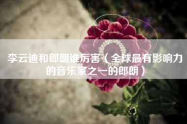 李云迪和郎朗谁厉害(全球最有影响力的音乐家之一的郎朗)