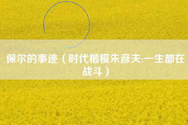 保尔的事迹(时代楷模朱彦夫:一生都在战斗)