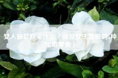 女人最喜欢买什么(深受女生喜爱的5种宝藏零食)