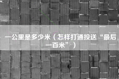 一公里是多少米(怎样打通投送“最后一百米”)