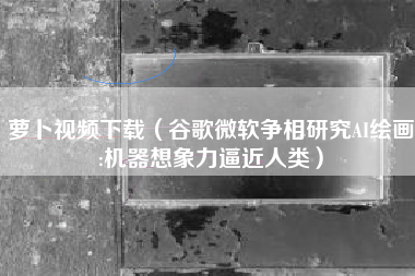 萝卜视频下载(谷歌微软争相研究AI绘画:机器想象力逼近人类)