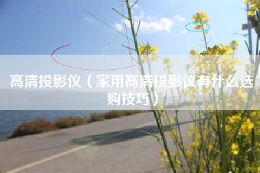 高清投影仪（家用高清投影仪有什么选购技巧）