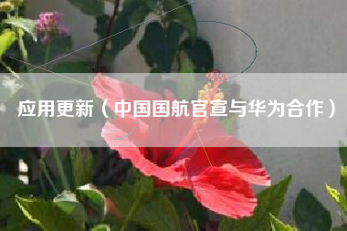 应用更新(中国国航官宣与华为合作)