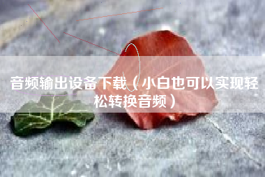 音频输出设备下载（小白也可以实现轻松转换音频）