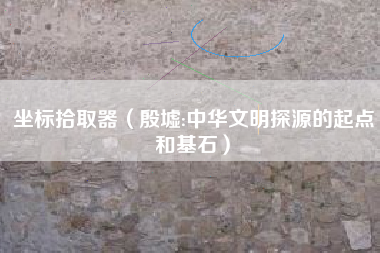 坐标拾取器(殷墟:中华文明探源的起点和基石)