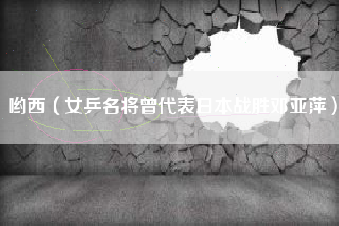 哟西(女乒名将曾代表日本战胜邓亚萍)