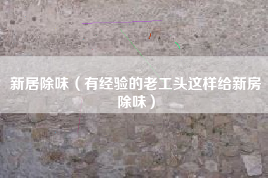 新居除味（有经验的老工头这样给新房除味）