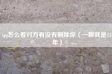 qq怎么看对方有没有删除你（一聊就是15年）