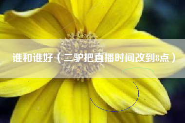 谁和谁好（二驴把直播时间改到8点）