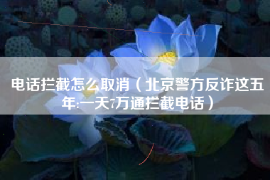 电话拦截怎么取消（北京警方反诈这五年:一天7万通拦截电话）