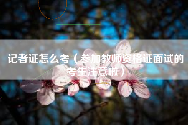 记者证怎么考(参加教师资格证面试的考生注意啦)