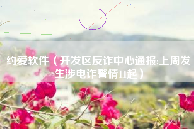约爱软件（开发区反诈中心通报:上周发生涉电诈警情11起）