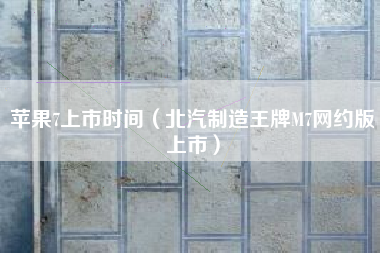苹果7上市时间(北汽制造王牌M7网约版上市)