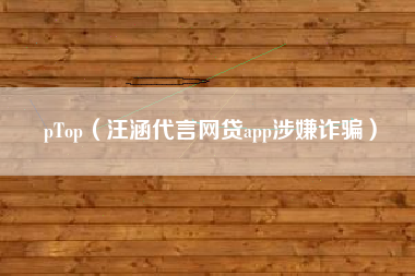 pTop(汪涵代言网贷app涉嫌诈骗)