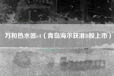 万和热水器e4(青岛海尔获准D股上市)