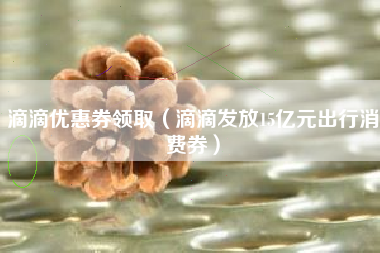 滴滴优惠券领取（滴滴发放15亿元出行消费券）