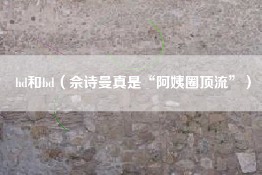 hd和bd(佘诗曼真是“阿姨圈顶流”)