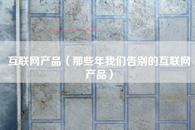 互联网产品(那些年我们告别的互联网产品)