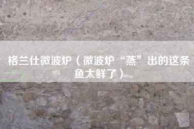格兰仕微波炉（微波炉“蒸”出的这条鱼太鲜了）