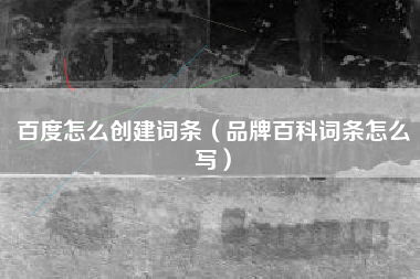 百度怎么创建词条（品牌百科词条怎么写）