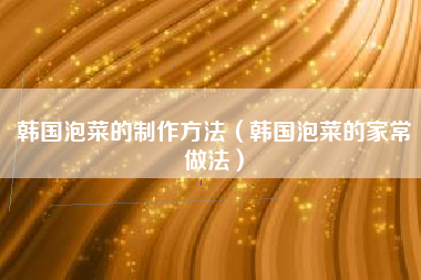 韩国泡菜的制作方法(韩国泡菜的家常做法)