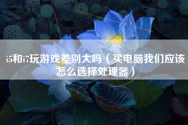 i5和i7玩游戏差别大吗（买电脑我们应该怎么选择处理器）