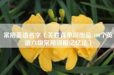 常用英语名字（关联背单词出品:100个英语六级常用词根记忆法）