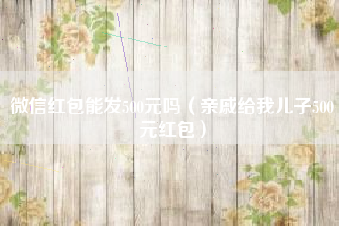 微信红包能发500元吗（亲戚给我儿子500元红包）