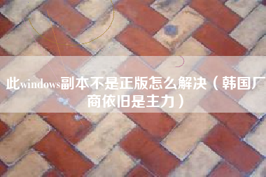 此windows副本不是正版怎么解决(韩国厂商依旧是主力)