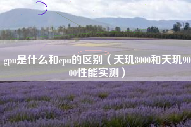 gpu是什么和cpu的区别(天玑8000和天玑9000性能实测)