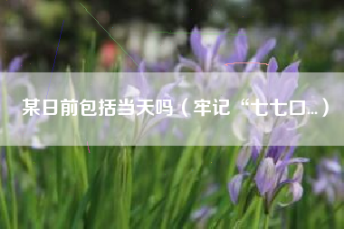 某日前包括当天吗（牢记“七七口...）