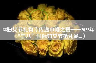 38妇女节礼物(传递巾帼之爱——2022年“三八”国际妇女节抢礼品...)