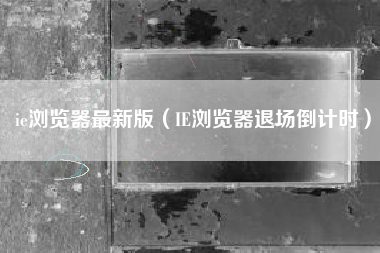 ie浏览器最新版（IE浏览器退场倒计时）