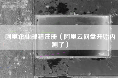 阿里企业邮箱注册（阿里云网盘开始内测了）