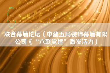 联合幕墙论坛（中建五局装饰幕墙有限公司《“六联党建”激发活力）