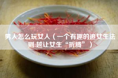 男人怎么玩女人（一个有趣的追女生法则:越让女生“折腾”）