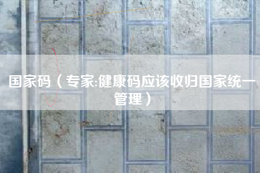 国家码（专家:健康码应该收归国家统一管理）